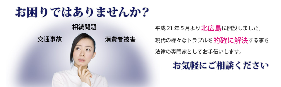 交通事故、相続問題、消費者被害…。お困りではありませんか？　平成21年5月より北広島に開設しました。現代の様々なトラブルを的確にかいけるすることを法律の専門家としてお手伝いします。お気軽にご相談ください。